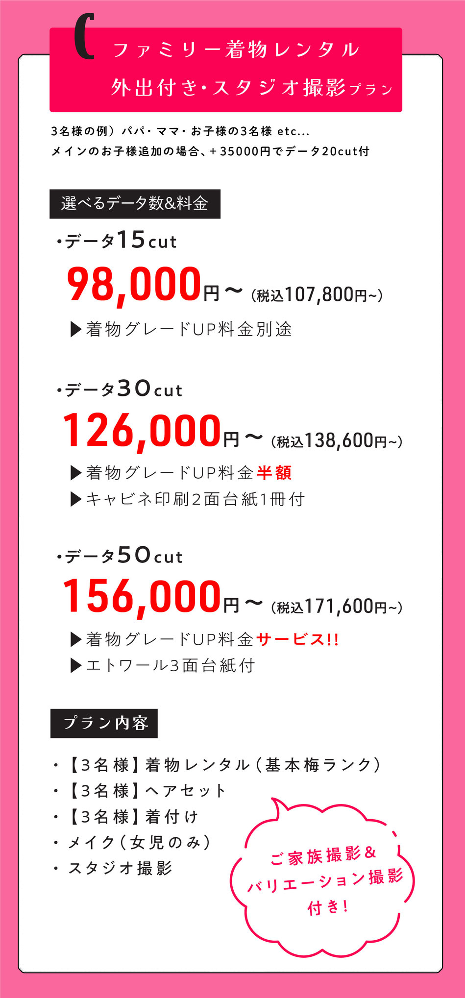 Cプラン  ファミリー外出レンタル付き七五三【パパ・ママ・お子様のご家族3名様で。メインのお子様追加の場合＋35000円データ20付】  3名様着物レンタル着付けヘア＆スタジオ撮影【ご家族撮影＆バリエーション撮影付き】  選べるデータ数＆料金  ・データ15cut【着物グレードUP料金掛かります。】  98000円～  ・データ30cut【着物グレードUP半額・キャビネ2面台紙1冊付】  126000円～  ・データ50cut【着物グレードUPサービス・エトワール3面台紙付】  156,000円    o