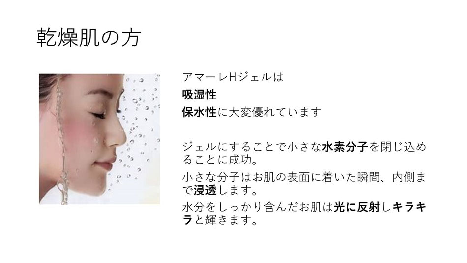 アマーレHジェルは吸湿性　保水性に大変優れています。　ジェルにすることで小さな水素分子を閉じ込めることに成功。小さな分子はお肌の表面に着いた瞬間、内側まで浸透します。水分をしっかり含んだお肌は光に反射しキラキラと輝きます。