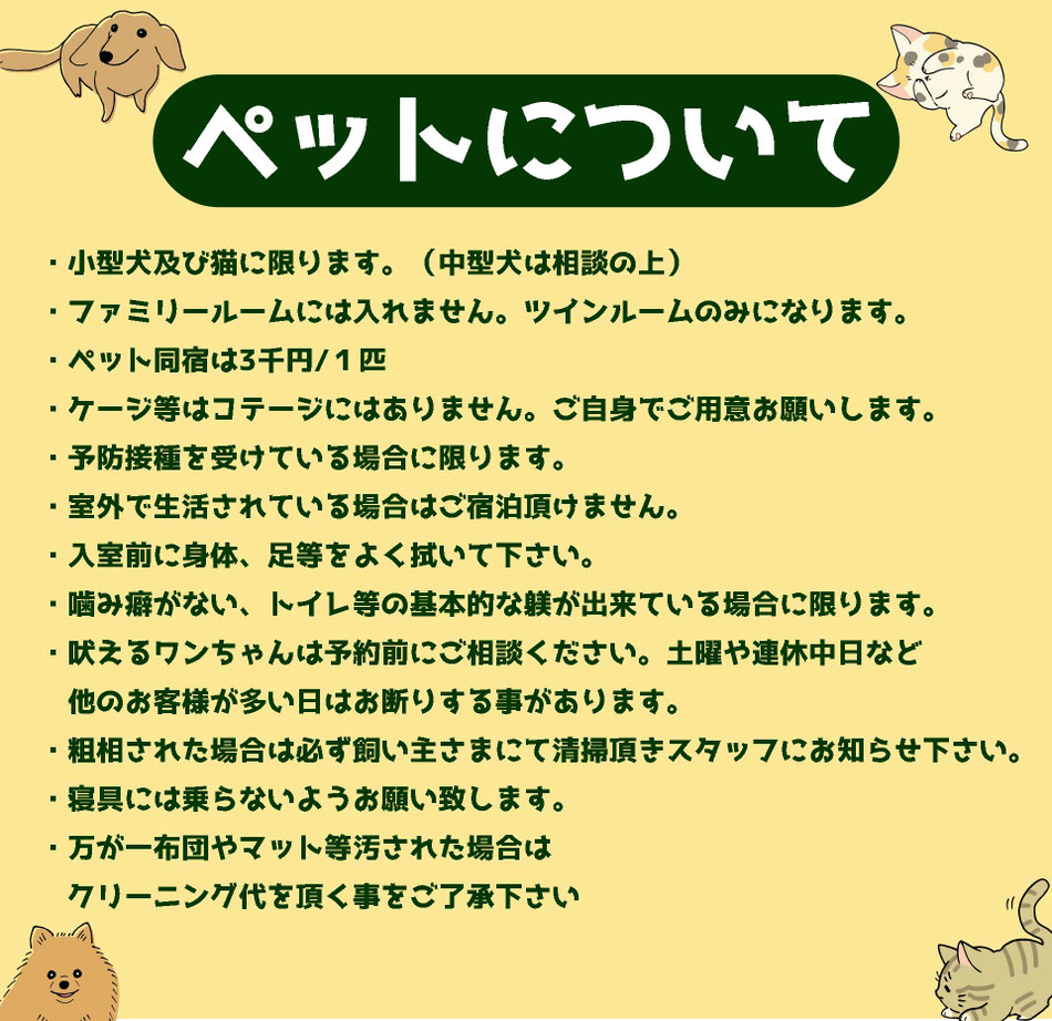 ・小型犬及び猫に限ります。（中型犬は相談の上）・ファミリールームには入れません。ツインルームのみになります。 ・ペット同宿は3千円/１匹 ・ケージ等はコテージにはありません。ご自身でご用意お願いします。 ・予防接種を受けている場合に限ります。 ・室外で生活されている場合はご宿泊頂けません。 ・入室前に身体、足等をよく拭いて下さい。 ・噛み癖がない、トイレ等の基本的な躾が出来ている場合に限ります。・吠えるワンちゃんは予約前にご相談ください。土曜や連休中日など 　他のお客様が多い日はお断りする事があります