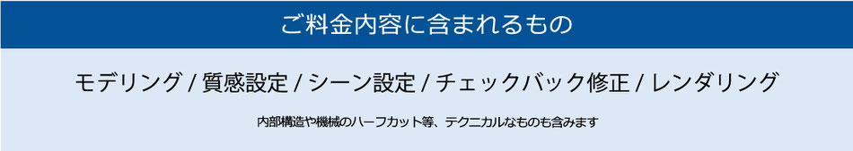 ご料金内容に含まれるもの　モデリング/質感設定/シーン設定/チェックバック修正/レンダリング　内部構造や機械のハーフカット等、テクニカルなものも含みます
