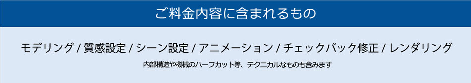 ご料金内容に含まれるもの　モデリング/質感設定/シーン設定/アニメーション/チェックバック修正/レンダリング　内部構造や機械のハーフカット等、テクニカルなものも含みます