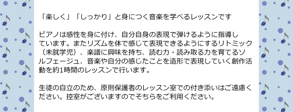 「楽しく」「しっかり」と身につく音楽を学べるピアノレッスンです。  ピアノは感性を身に付け、自分自身の表現で弾けるように指導しています。またリズムを体で感じて表現できるようにするリトミック（未就学児）、楽譜に興味を持ち、読む力・読み取る力を育てるソルフェージュ、音楽や自分の感じたことを造形で表現していく創作活動を約1時間のレッスンで行います。     生徒の自立のため、原則保護者のレッスン室での付き添いはご遠慮ください。控室がございますのでそちらをご利用ください。