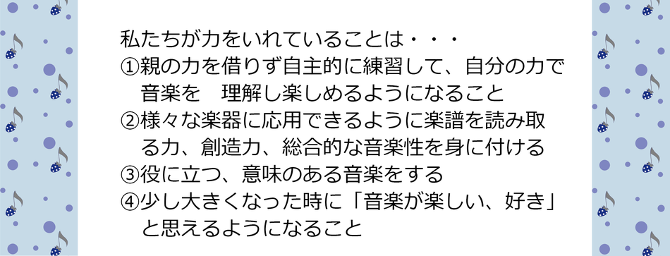 私たちが力をいれていることは・・・  ①親の力を借りず自主的に練習して、自分の力で音楽を理解し楽しめるようになること  ②様々な楽器に応用できるように楽譜を読み取る力、創造力、総合的な音楽性を身に付ける  ③役に立つ、意味のある音楽をする  ④少し大きくなった時に「音楽が楽しい、好き」と思えるようになること