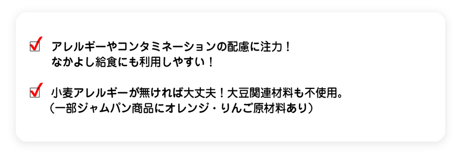 アレルギーやコンタミネーションの配慮に注力!なかよし給食にも利用しやすい! 小麦が無ければ大丈夫!大豆関連材料も不使用。(一部ジャムパン商品にオレンジ・りんご原材料あり)