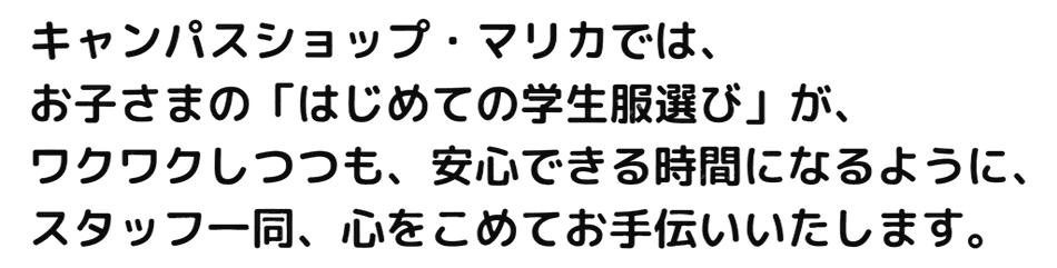 キャンパスショップ・マリカでは、お子さまの「はじめての学生服選び」が、ワクワクしつつも、安心できる時間になるように、スタッフ一同、心を込めてお手伝いいたします。