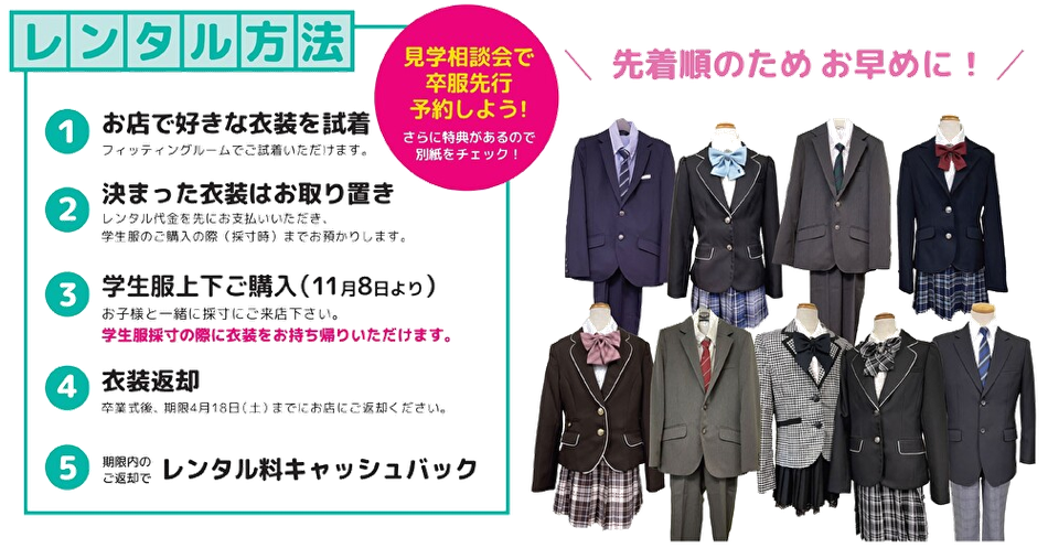 レンタル方法 ①お店で好きな衣装を試着 → ②決まった衣装はお取り置き → ③学生服上下をご購入(11月8日より開始) → ④衣装返却 → ⑤期限内のご返却でレンタル料キャッシュバック。先着順のため、お早めに! ④