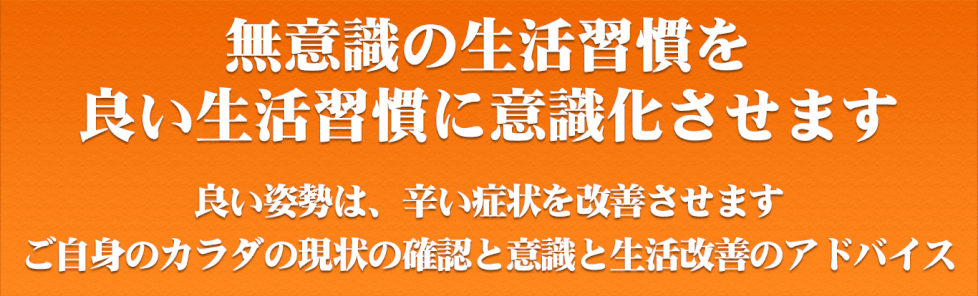 無意識の生活習慣を 良い生活習慣に意識化させます。 良い姿勢は、辛い症状を改善させます。 ご自身のカラダの現状の確認と意識と生活改善のアドバイス