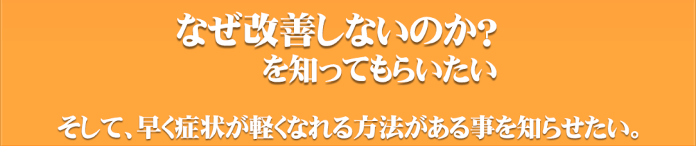 なぜ改善しないのか？を知ってもらいたい。そして、早く症状が軽くなれる方法がある事を知らせたい。