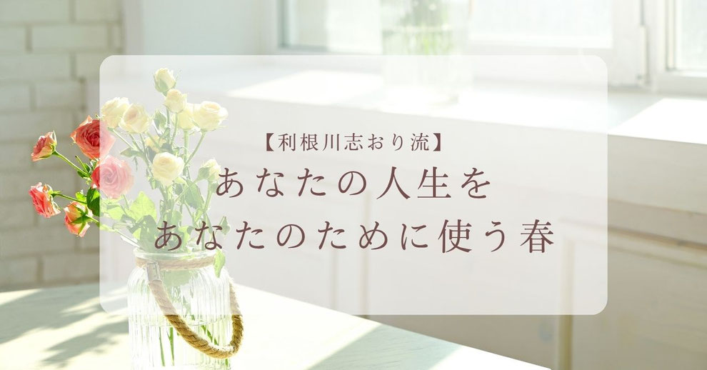 【利根川志おり流】あなたの人生を、あなたのために使う春