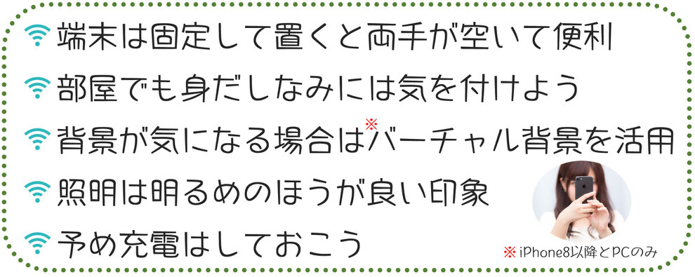 端末は固定して置くと両手が空いて便利。部屋でも身だしなみには気を付けよう。背景が気になる場合はバーチャル背景を活用。照明は明るめのほうが良い印象。予め充電はしておこう。※iPhone8以降とPCのみ