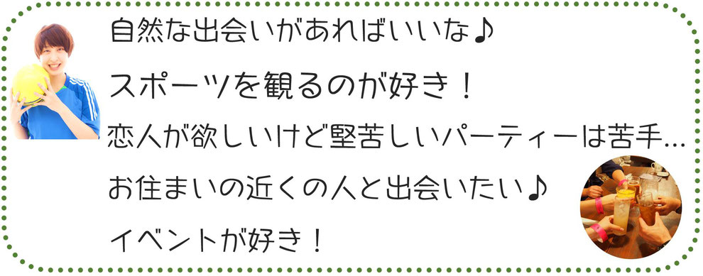 自然な出会いがあればいいな♪スポーツを観るのが好き！恋人が欲しいけど堅苦しいパーティーは苦手...お住まいの近くの人と出会いたい♪イベントが好き！