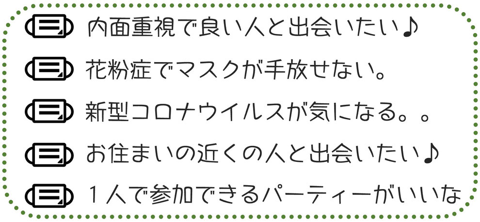 内面重視で良い人と出会いたい♪花粉症でマスクが手放せない。新型コロナウイルスが気になる。お住まいの近くの人と出会いたい。一人で参加できるパーティーがいいな。