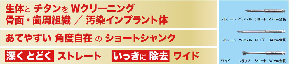 生体とチタンをWクリーニング、骨面・歯周組織／汚染インプラント体。あてやすい角度自在のショートシャンク。深く とどく ストレート、いっきに除去 ワイド。