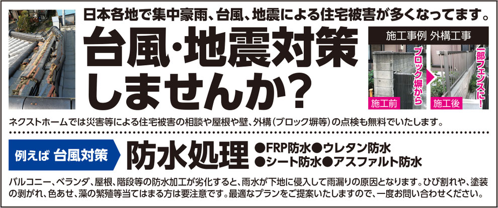 日本各地で集中豪雨、台風、地震による住宅被害が多くなってます。台風・地震対策しませんか？ネクストホームでは災害等による住宅被害の相談や屋根や壁、外構（ブロック塀等）の点検も無料でいたします。ブロック塀からフェンスへ。例えば、台風対策。防水処理。（FRP防水、ウレタン防水、シート防水、アスファルト防水）バルコニー、ベランダ、屋根、階段等の防水加工が劣化すると、雨水が下地に侵入して雨漏りの原因となります。ひび割れや、塗装の剥がれ、色あせ、藻の繁殖等当てはまる方は要注意です。最適なプランをご提案いたしますので、