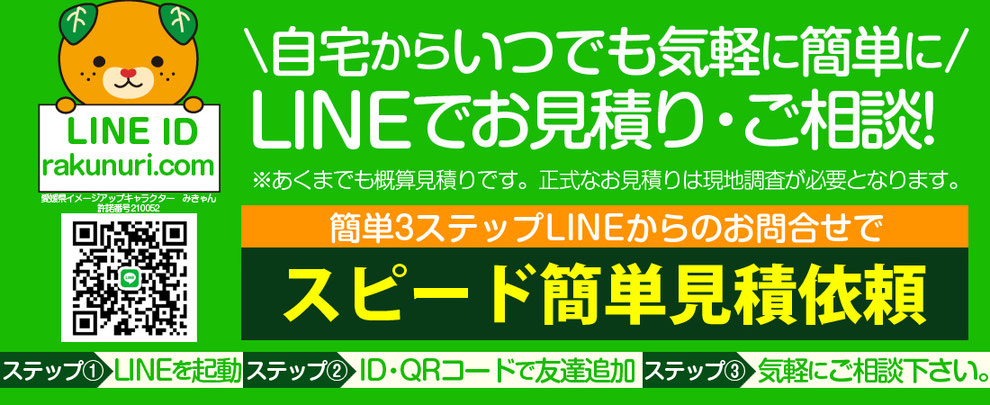 自宅からいつでも気軽に簡単に！LINEでお見積り・ご相談‼※あくまでも概算見積もりです。正式なお見積りは現地調査が必要となります。簡単3ステップLINEからのお問合せで。スピード簡単見積もり依頼　ステップ①LINEを起動　ステップ②ID・QRコードで友達追加　ステップ③気軽にご相談下さい。