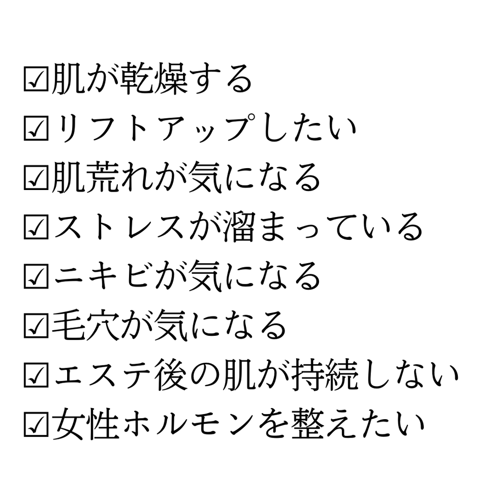 ☑肌が乾燥する  ☑リフトアップしたい  ☑肌荒れが気になる  ☑ストレスが溜まっている  ☑ニキビが気になる  ☑毛穴が気になる  ☑エステ後の肌が持続しない  ☑女性ホルモンを整えたい