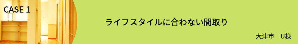 CASE1　ライフスタイルに合わない間取り　U様