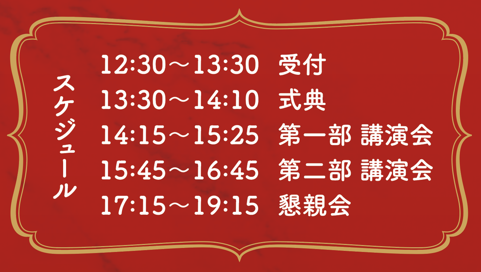 スケジュール 12:30〜13:30 受付 13:30〜14:10 式典 14:15〜15:25 第一部 講演会 15:45〜16:45 第二部 講演会 17:15〜19:15 懇親会