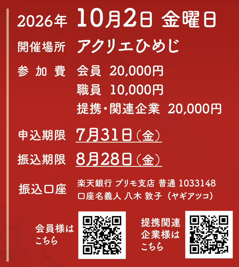 2026年 10月2日 金曜日 開催場所 アクリエひめじ 参加費 会員  20,000円 職員  10,000円 提携・関連企業  20,000円  申込期限 7月31日（金） 振込期限 8月28日（金） 振込口座 楽天銀行 プリモ支店 普通 1033148 口座名義人 八木 敦子  (ヤギアツコ)  会員様はこちらQRコード 提携関連企業様はこちらQRコード