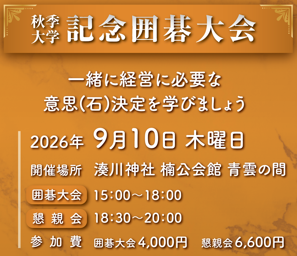 秋季大学 記念囲碁大会 一緒に経営に必要な意思(石)決定を学びましょう 2026年 9月10日 木曜日 開催場所 湊川神社 楠公会館 青雲の間 囲碁大会 15：00～18：00 懇親会 18：30～20：00 参加費 囲碁大会4,000円 懇親会6,600円