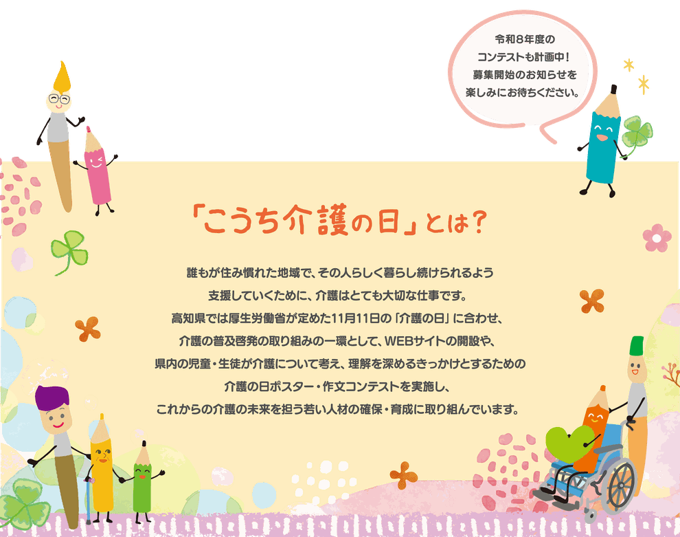誰もが住み慣れた地域で、その人らしく暮らし続けられるよう支援していくために、介護はとても大切な仕事です。 高知県では、厚生労働省が定めた11月11日の「介護の日」に合わせ、介護の普及啓発の取り組みの一環として、WEBサイトの開設や、県内の児童･生徒が介護について考え、理解を深めるきっかけとするための介護の日ポスター・作文コンテストを実施し、これからの介護の未来を担う若い人材の確保･育成に取り組んでいます。