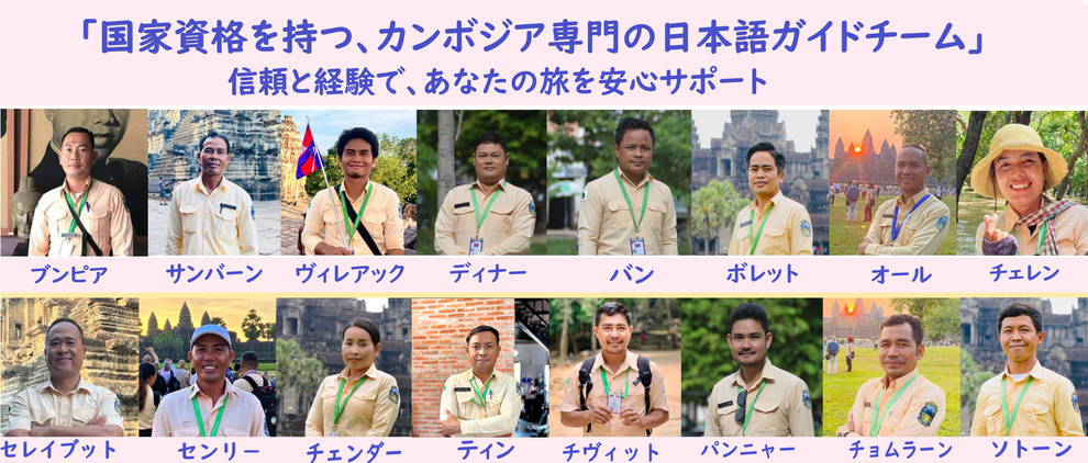 <h2>国家資格を持つカンボジア専門の日本語ガイドチーム</h2> <p>わたしたちは全員がカンボジア政府公認の日本語ガイドライセンスを保有しています。豊富な経験と知識を活かし、お客様の旅を安心・快適にサポートいたします。</p> <p>在籍メンバー：ブンピア、サンバーン、ヴィレアック、ディナー、バン、ボレット、オール、チェレン、セレイヴット、センリー、チェダー、ティン、チヴィット、パンニャー、チョムラーン、ソトーン</p>