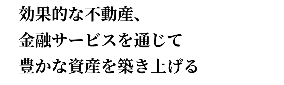 効果的な不動産、 金融サービスを通じて 豊かな資産を築き上げる