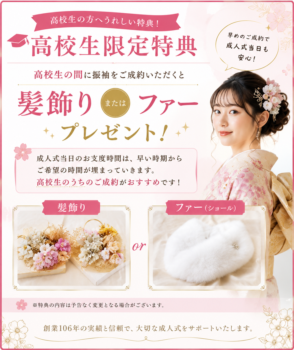高校生の方へうれしい特典！ 高校生限定特典 早めのご成約で成人式当日も安心！ 高校生の間に振袖をご成約いただくと髪飾りまたはファープレゼント！ 成人式当日のお支度時間は、早い時期からご希望の時間が埋まっていきます。