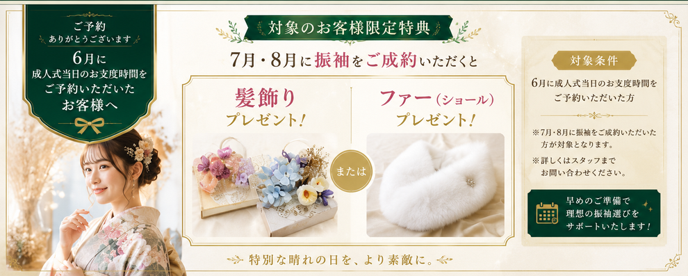 対象のお客様限定特典 6月に成人式当日のお支度時間をご予約いただいた方限定 7月・8月に振袖をご成約いただくと髪飾りまたはファー（ショール）プレゼント