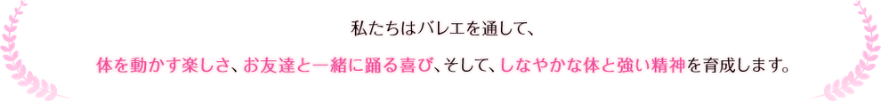 私たちはバレエを通して、体を動かす楽しさ、お友達と一緒に踊る喜び、そして、しなやかな体と強い精神を育成します。