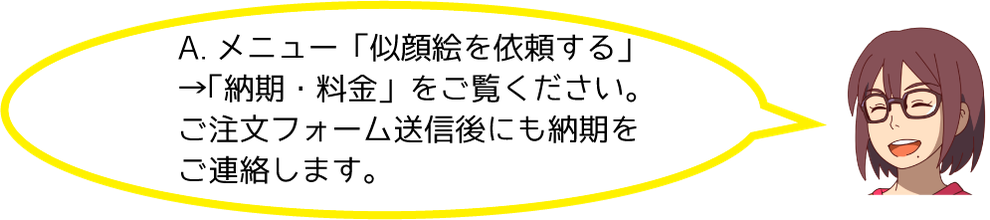 A.メニューの「似顔絵を依頼する」→「納期・料金」をご覧ください。ご注文フォーム送信後にも納期をご連絡します。