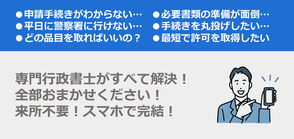 申請手続きがわからない｜必要書類の準備が面倒｜平日に警察署に行けない｜手続きを丸投げしたい｜どの品目を取ればいいの？｜最短で許可を取得したい｜専門行政書士がすべて解決！全部おまかせください！来所不要！スマホで完結！