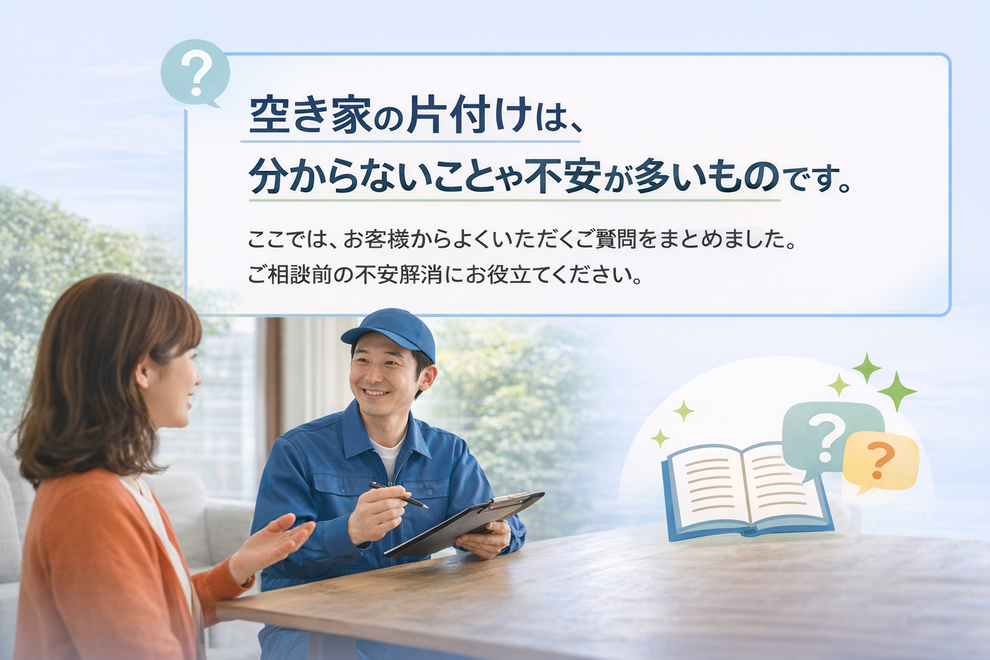 空き家の片付けは、 分からないことや不安が多いものです。 ここでは、お客様からよくいただくご質問をまとめました。 ご相談前の不安解消にお役立てください。