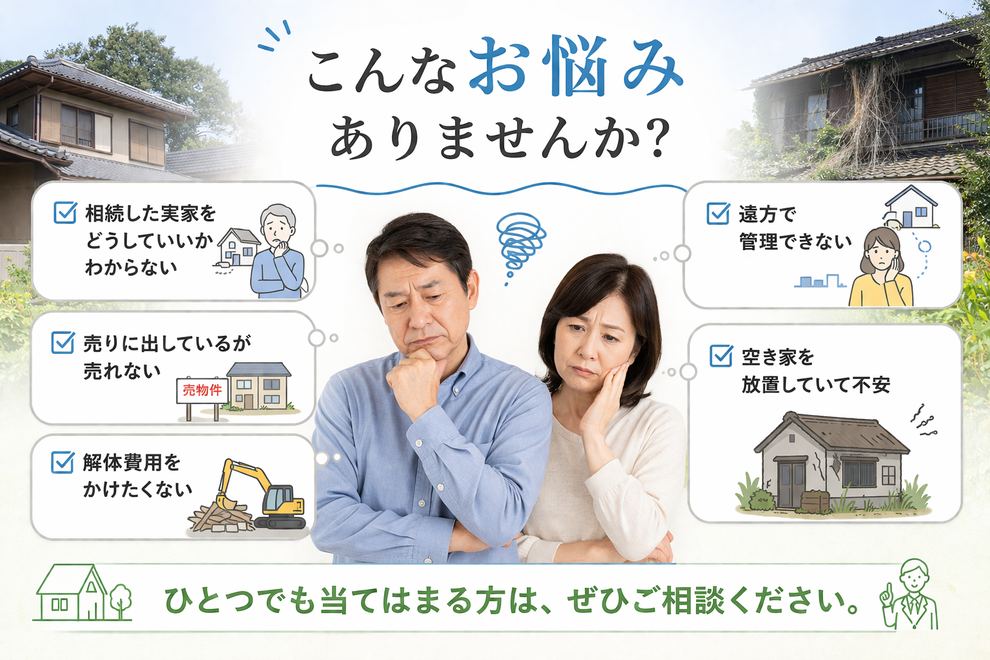 こんなお悩みありませんか？  相続した実家をどうしていいかわからない。売りに出しているが売れない。解体費用をかけたくない。遠方で管理できない。空き家を放置していて不安。ひとつでも当てはまる方は、ぜひご相談ください。