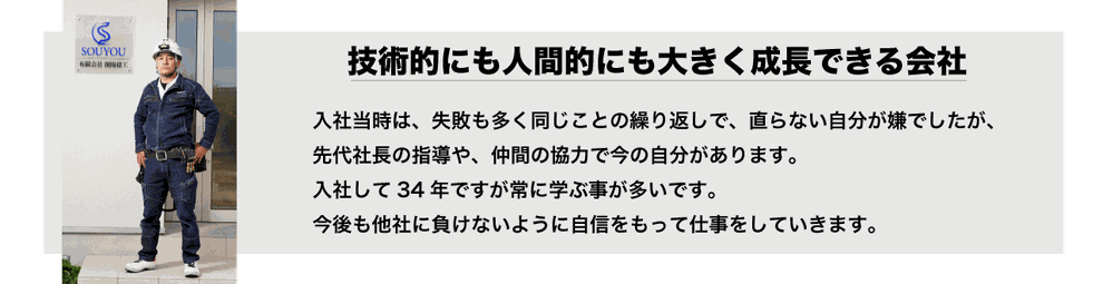 入社当時は、失敗も多く同じことの繰り返しで、直らない自分が嫌でしたが、 先代社長の指導や、仲間の協力で今の自分があります。 入社して34年ですが常に学ぶ事が多いです。 今後も他社に負けないように自信をもって仕事していきます。