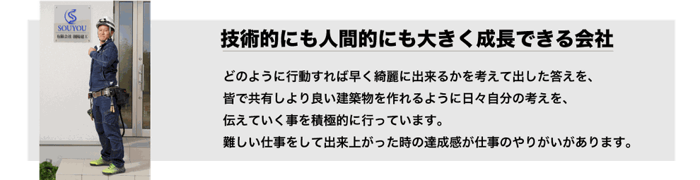 どのように行動すれば早く綺麗に出来るかを考えて出した答えを、皆で共有しより良い建築物を  作れるように日々自分の考えを、伝えていく事を積極的に行っています。  難しい仕事をして出来上がった時の達成感が仕事のやりがいがあります。