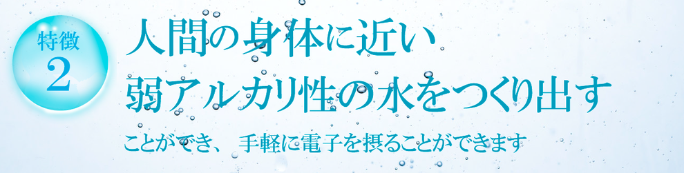 人間の身体に近い 弱アルカリ性の水をつくり出す ことができ、手軽に電子を摂ることができます 