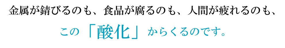 金属が錆びるのも、食品が腐るのも、人間が疲れるのも、この「酸化」からくるのです