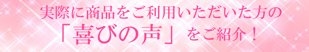 実際に商品をご利用いただいた方の 「喜びの声」をご紹介！　