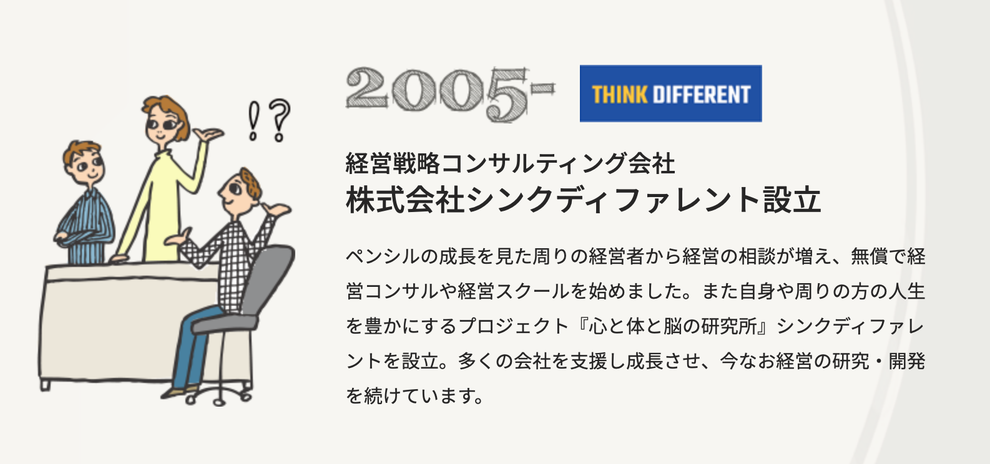 経営戦略コンサルティング会社　株式会社シンクディファレント設立。ペンシルの成長を見た周りの経営者から経営の相談が増え、無償で経営コンサルや経営スクールをはじめました。また自身の周りの方の人生を豊かにするプロジェクト「心と体と脳の研究所」シンクディファレントを設立。多くの会社を支援し成長させ、今なお経営の研究・開発を続けています。