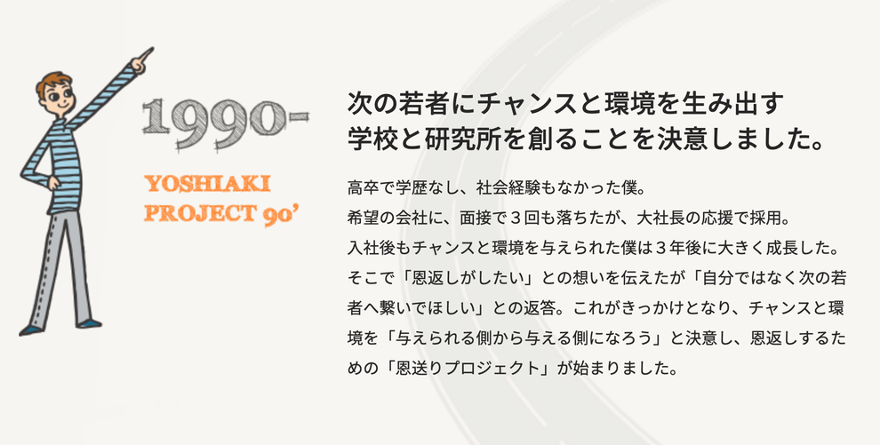 次の若者にチャンスと環境を生み出す学校と研究所を創ることを決意しました。高卒で学歴なし、社会経験もなかった僕。希望の会社に、面接で３回も落ちたが、大社長の応援で採用。入社後もチャンスと環境を与えられた僕は３年後に大きく成長した。そこで「恩返しがしたい」との想いを伝えたが、「自分ではなく次の若者へ繋いで欲しい」との返答。これがきっかけとなり、チャンスと環境を「与えられる側から与える側になろう」と決意し、恩返しするための「恩送りプロジェクト」が始まりました。