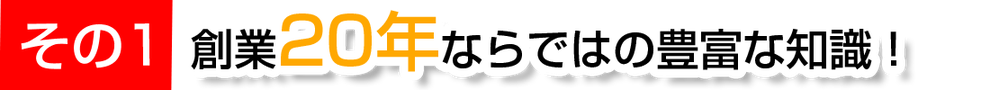 その1　創業20年ならではの豊富な知識！