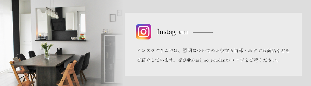 インスタグラムでは、照明についてのお役立ち情報・おすすめ商品などをご紹介しています。ぜひ@akari_no_soudanのページをご覧ください。