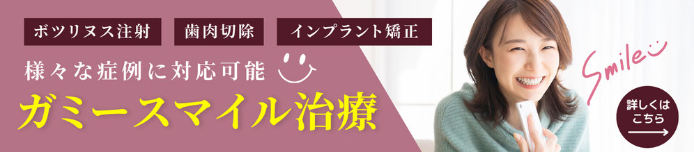 ボツリヌス注射、歯肉切除、インプラント矯正など様々な症例に対応可能　ガミースマイル治療　詳しくはこちら