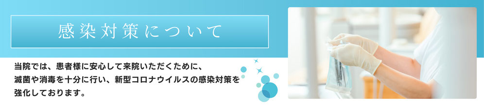 感染対策について　当院では、患者様に安心してご来院いただくために、滅菌や消毒を十分に行い、新型コロナウイルスの感染対策を強化しております。