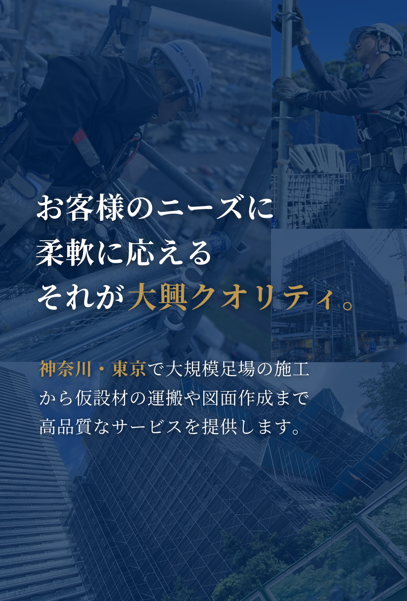 お客様のニーズに柔軟に応える、それが大興クオリティ。神奈川・東京で大規模足場の施工から仮設材の運搬、図面作成まで、高品質なサービスを提供します。