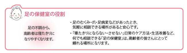  足の不調から高齢者は寝たきりになりやすくなります。  足のむくみ・爪・足病変などがあったとき、気軽に相談できる場所があると安心です。  「寝たきりにならない・させない」日常のケア方法・生活改善など、何でも相談できる『足の保健室』は、高齢者の皆さんにとって頼れる場所になります。 