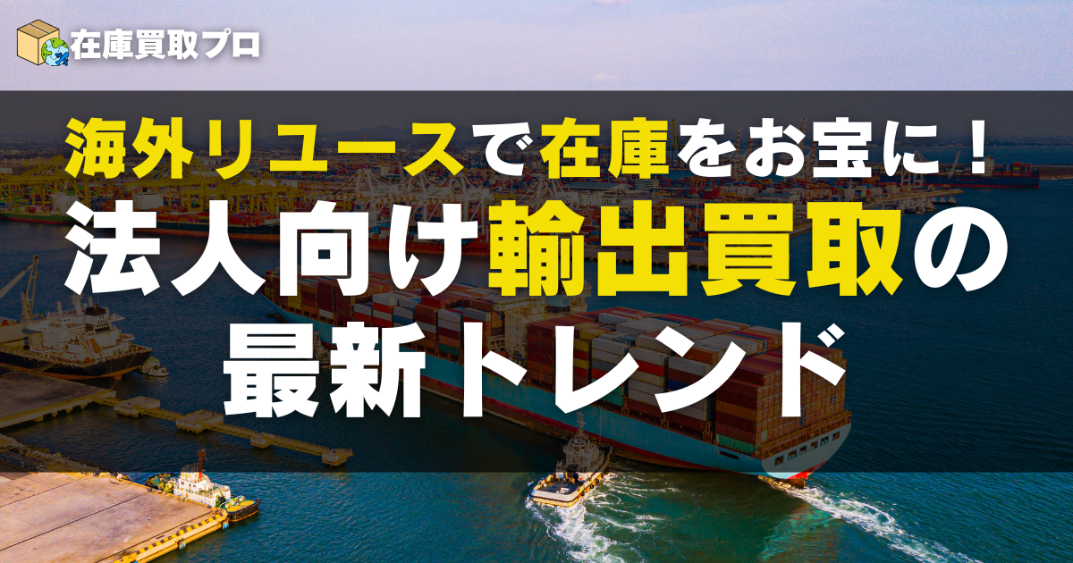 海外リユースで在庫をお宝に！法人向け輸出買取の最新トレンド