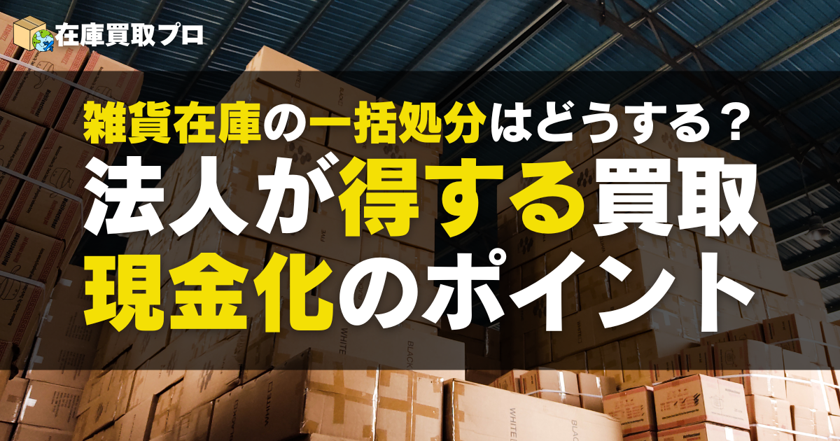 雑貨在庫の一括処分はどうする？法人が得する買取・現金化のポイント