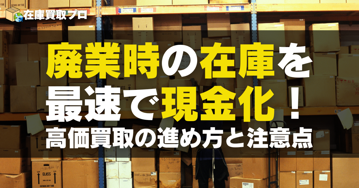 廃業時の在庫を最速で現金化！高価買取の進め方と注意点【法人向け完全ガイド】
